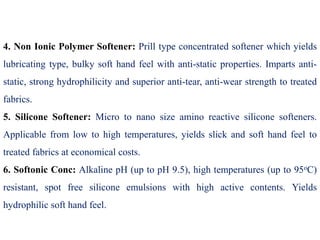 4. Non Ionic Polymer Softener: Prill type concentrated softener which yields
lubricating type, bulky soft hand feel with anti-static properties. Imparts anti-
static, strong hydrophilicity and superior anti-tear, anti-wear strength to treated
fabrics.
5. Silicone Softener: Micro to nano size amino reactive silicone softeners.
Applicable from low to high temperatures, yields slick and soft hand feel to
treated fabrics at economical costs.
6. Softonic Conc: Alkaline pH (up to pH 9.5), high temperatures (up to 95oC)
resistant, spot free silicone emulsions with high active contents. Yields
hydrophilic soft hand feel.
 