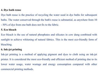 4. Dye bath reuse
Dye bath reuse is the practice of recycling the water used in dye baths for subsequent
baths. The water conserved through the bath's reuse is substantial, as anywhere from 10
- 50% of dye from one bath does not fix to the fabric.
5. Eco bleach
Eco bleach is the use of natural phosphates and silicates in cow dung combined with
sunlight to achieve whitening of natural fabrics. This is the most eco-friendly form of
bleaching.
6. Ink-jet printing
Ink-jet printing is a method of applying pigment and dyes to cloth using an ink-jet
printer. It is considered the most eco-friendly and efficient method of printing due to its
lower water usage, water wastage and energy consumption compared with other
commercial printing methods.
 