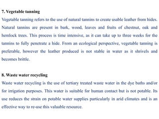 7. Vegetable tanning
Vegetable tanning refers to the use of natural tannins to create usable leather from hides.
Natural tannins are present in bark, wood, leaves and fruits of chestnut, oak and
hemlock trees. This process is time intensive, as it can take up to three weeks for the
tannins to fully penetrate a hide. From an ecological perspective, vegetable tanning is
preferable, however the leather produced is not stable in water as it shrivels and
becomes brittle.
8. Waste water recycling
Waste water recycling is the use of tertiary treated waste water in the dye baths and/or
for irrigation purposes. This water is suitable for human contact but is not potable. Its
use reduces the strain on potable water supplies particularly in arid climates and is an
effective way to re-use this valuable resource.
 
