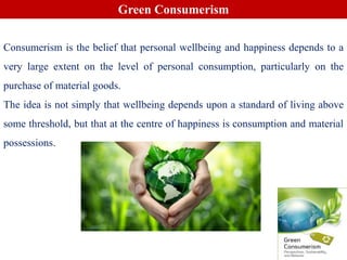 Green Consumerism
Consumerism is the belief that personal wellbeing and happiness depends to a
very large extent on the level of personal consumption, particularly on the
purchase of material goods.
The idea is not simply that wellbeing depends upon a standard of living above
some threshold, but that at the centre of happiness is consumption and material
possessions.
 