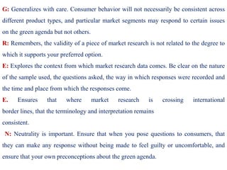 G: Generalizes with care. Consumer behavior will not necessarily be consistent across
different product types, and particular market segments may respond to certain issues
on the green agenda but not others.
R: Remembers, the validity of a piece of market research is not related to the degree to
which it supports your preferred option.
E: Explores the context from which market research data comes. Be clear on the nature
of the sample used, the questions asked, the way in which responses were recorded and
the time and place from which the responses come.
E. Ensures that where market research is crossing international
border lines, that the terminology and interpretation remains
consistent.
N: Neutrality is important. Ensure that when you pose questions to consumers, that
they can make any response without being made to feel guilty or uncomfortable, and
ensure that your own preconceptions about the green agenda.
 