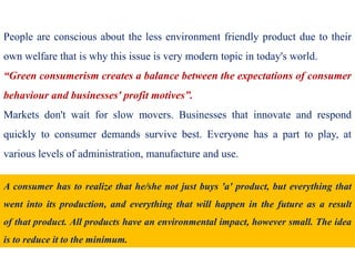 People are conscious about the less environment friendly product due to their
own welfare that is why this issue is very modern topic in today's world.
“Green consumerism creates a balance between the expectations of consumer
behaviour and businesses' profit motives”.
Markets don't wait for slow movers. Businesses that innovate and respond
quickly to consumer demands survive best. Everyone has a part to play, at
various levels of administration, manufacture and use.
A consumer has to realize that he/she not just buys 'a' product, but everything that
went into its production, and everything that will happen in the future as a result
of that product. All products have an environmental impact, however small. The idea
is to reduce it to the minimum.
 