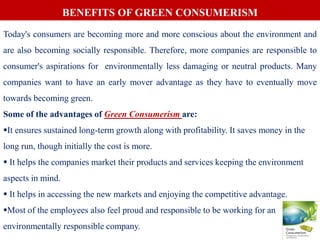 Today's consumers are becoming more and more conscious about the environment and
are also becoming socially responsible. Therefore, more companies are responsible to
consumer's aspirations for environmentally less damaging or neutral products. Many
companies want to have an early mover advantage as they have to eventually move
towards becoming green.
Some of the advantages of Green Consumerism are:
It ensures sustained long-term growth along with profitability. It saves money in the
long run, though initially the cost is more.
 It helps the companies market their products and services keeping the environment
aspects in mind.
 It helps in accessing the new markets and enjoying the competitive advantage.
Most of the employees also feel proud and responsible to be working for an
environmentally responsible company.
BENEFITS OF GREEN CONSUMERISM
 