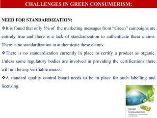 CHALLENGES IN GREEN CONSUMERISM:
NEED FOR STANDARDIZATION:
It is found that only 5% of the marketing messages from “Green” campaigns are
entirely true and there is a lack of standardization to authenticate these claims.
There is no standardization to authenticate these claims.
There is no standardization currently in place to certify a product as organic.
Unless some regulatory bodies are involved in providing the certifications there
will not be any verifiable means.
A standard quality control board needs to be in place for such labelling and
licensing.
 