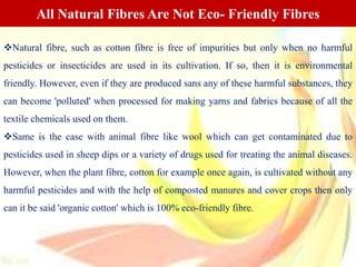 Natural fibre, such as cotton fibre is free of impurities but only when no harmful
pesticides or insecticides are used in its cultivation. If so, then it is environmental
friendly. However, even if they are produced sans any of these harmful substances, they
can become 'polluted' when processed for making yarns and fabrics because of all the
textile chemicals used on them.
Same is the case with animal fibre like wool which can get contaminated due to
pesticides used in sheep dips or a variety of drugs used for treating the animal diseases.
However, when the plant fibre, cotton for example once again, is cultivated without any
harmful pesticides and with the help of composted manures and cover crops then only
can it be said 'organic cotton' which is 100% eco-friendly fibre.
All Natural Fibres Are Not Eco- Friendly Fibres
 