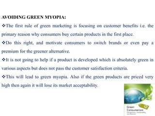 AVOIDING GREEN MYOPIA:
The first rule of green marketing is focusing on customer benefits i.e. the
primary reason why consumers buy certain products in the first place.
Do this right, and motivate consumers to switch brands or even pay a
premium for the greener alternative.
It is not going to help if a product is developed which is absolutely green in
various aspects but does not pass the customer satisfaction criteria.
This will lead to green myopia. Also if the green products are priced very
high then again it will lose its market acceptability.
 