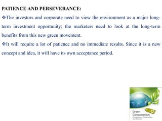 PATIENCE AND PERSEVERANCE:
The investors and corporate need to view the environment as a major long-
term investment opportunity; the marketers need to look at the long-term
benefits from this new green movement.
It will require a lot of patience and no immediate results. Since it is a new
concept and idea, it will have its own acceptance period.
 
