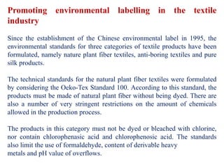 Promoting environmental labelling in the textile
industry
Since the establishment of the Chinese environmental label in 1995, the
environmental standards for three categories of textile products have been
formulated, namely nature plant fiber textiles, anti-boring textiles and pure
silk products.
The technical standards for the natural plant fiber textiles were formulated
by considering the Oeko-Tex Standard 100. According to this standard, the
products must be made of natural plant fiber without being dyed. There are
also a number of very stringent restrictions on the amount of chemicals
allowed in the production process.
The products in this category must not be dyed or bleached with chlorine,
nor contain chlorophenasic acid and chlorophenosic acid. The standards
also limit the use of formaldehyde, content of derivable heavy
metals and pH value of overflows.
 