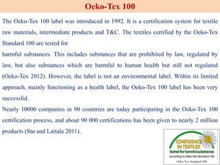The Oeko-Tex 100 label was introduced in 1992. It is a certification system for textile
raw materials, intermediate products and T&C. The textiles certified by the Oeko-Tex
Standard 100 are tested for
harmful substances. This includes substances that are prohibited by law, regulated by
law, but also substances which are harmful to human health but still not regulated
(Oeko-Tex 2012). However, the label is not an environmental label. Within its limited
approach, mainly functioning as a health label, the Oeko-Tex 100 label has been very
successful.
Nearly 10000 companies in 90 countries are today participating in the Oeko-Tex 100
certification process, and about 90 000 certifications has been given to nearly 2 million
products (Stø and Laitala 2011).
Oeko-Tex 100
 