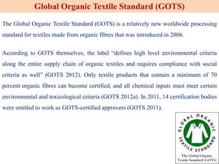 The Global Organic Textile Standard (GOTS) is a relatively new worldwide processing
standard for textiles made from organic fibres that was introduced in 2006.
According to GOTS themselves, the label “defines high level environmental criteria
along the entire supply chain of organic textiles and requires compliance with social
criteria as well” (GOTS 2012). Only textile products that contain a minimum of 70
percent organic fibres can become certified, and all chemical inputs must meet certain
environmental and toxicological criteria (GOTS 2012a). In 2011, 14 certification bodies
were entitled to work as GOTS-certified approvers (GOTS 2011).
Global Organic Textile Standard (GOTS)
 