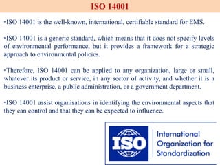 •ISO 14001 is the well-known, international, certifiable standard for EMS.
•ISO 14001 is a generic standard, which means that it does not specify levels
of environmental performance, but it provides a framework for a strategic
approach to environmental policies.
•Therefore, ISO 14001 can be applied to any organization, large or small,
whatever its product or service, in any sector of activity, and whether it is a
business enterprise, a public administration, or a government department.
•ISO 14001 assist organisations in identifying the environmental aspects that
they can control and that they can be expected to influence.
ISO 14001
 