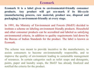 Ecomark It is a label given to environmental-friendly consumer
products. Any product will get eco-mark if its life-cycle
(manufacturing process, raw material, product use, disposal and
packaging) is environment-friendly at every stage.
In 1991, the Ministry of Environment and Forests (MoEF) decided to
institute a scheme on labeling environment friendly products. Household
and other consumer products can be accredited and labeled as satisfying
environmental criteria, in addition to quality requirements laid down by
the Bureau of Indian Standards for the product. The label is known as
Ecomark.
The scheme was meant to provide incentive to the manufacturers, to
assists consumers to become environmentally responsible, and to
improve the quality of environment leading to sustainable management
of resources. In certain categories such as toilet soaps and detergents,
paints, paper and laundry soaps, the MoEF has already finalized and
notified the criteria for the product.
Ecomark
 
