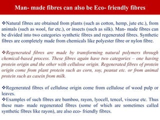 Natural fibres are obtained from plants (such as cotton, hemp, jute etc.), from
animals (such as wool, fur etc.), or insects (such as silk). Man- made fibres can
be divided into two categories synthetic fibres and regenerated fibres. Synthetic
fibres are completely made from chemicals like polyester fibre or nylon fibre.
Regenerated fibres are made by transforming natural polymers through
chemical-based process. These fibres again have two categories – one having
protein origin and the other with cellulose origin. Regenerated fibres of protein
origin come from plant protein such as corn, soy, peanut etc. or from animal
protein such as casein from milk.
Regenerated fibres of cellulose origin come from cellulose of wood pulp or
leaves.
Examples of such fibres are bamboo, rayon, lyocell, tencel, viscose etc. Thus
these man- made regenerated fibres (some of which are sometimes called
synthetic fibres like rayon), are also eco- friendly fibres.
Man- made fibres can also be Eco- friendly fibres
 