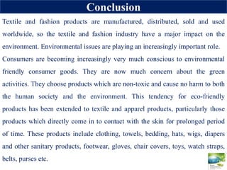 Conclusion
Textile and fashion products are manufactured, distributed, sold and used
worldwide, so the textile and fashion industry have a major impact on the
environment. Environmental issues are playing an increasingly important role.
Consumers are becoming increasingly very much conscious to environmental
friendly consumer goods. They are now much concern about the green
activities. They choose products which are non-toxic and cause no harm to both
the human society and the environment. This tendency for eco-friendly
products has been extended to textile and apparel products, particularly those
products which directly come in to contact with the skin for prolonged period
of time. These products include clothing, towels, bedding, hats, wigs, diapers
and other sanitary products, footwear, gloves, chair covers, toys, watch straps,
belts, purses etc.
 