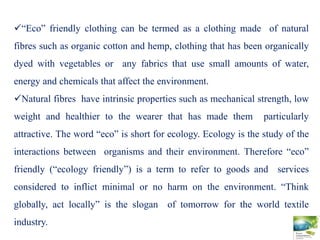 “Eco” friendly clothing can be termed as a clothing made of natural
fibres such as organic cotton and hemp, clothing that has been organically
dyed with vegetables or any fabrics that use small amounts of water,
energy and chemicals that affect the environment.
Natural fibres have intrinsic properties such as mechanical strength, low
weight and healthier to the wearer that has made them particularly
attractive. The word “eco” is short for ecology. Ecology is the study of the
interactions between organisms and their environment. Therefore “eco”
friendly (“ecology friendly”) is a term to refer to goods and services
considered to inflict minimal or no harm on the environment. “Think
globally, act locally” is the slogan of tomorrow for the world textile
industry.
 