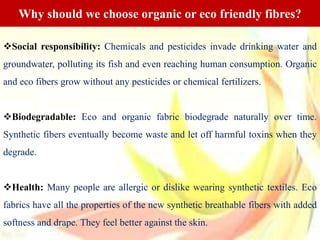 Social responsibility: Chemicals and pesticides invade drinking water and
groundwater, polluting its fish and even reaching human consumption. Organic
and eco fibers grow without any pesticides or chemical fertilizers.
Biodegradable: Eco and organic fabric biodegrade naturally over time.
Synthetic fibers eventually become waste and let off harmful toxins when they
degrade.
Health: Many people are allergic or dislike wearing synthetic textiles. Eco
fabrics have all the properties of the new synthetic breathable fibers with added
softness and drape. They feel better against the skin.
Why should we choose organic or eco friendly fibres?
 