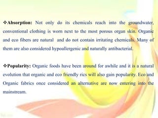 Absorption: Not only do its chemicals reach into the groundwater,
conventional clothing is worn next to the most porous organ skin. Organic
and eco fibers are natural and do not contain irritating chemicals. Many of
them are also considered hypoallergenic and naturally antibacterial.
Popularity: Organic foods have been around for awhile and it is a natural
evolution that organic and eco friendly rics will also gain popularity. Eco and
Organic fabrics once considered an alternative are now entering into the
mainstream.
 