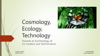 Cosmology,
Ecology,
Technology
Towards an EcoTheology of
Co-Creation and Technonature
Theology 8290
Class Presentation
Gregory Hansell
April 20, 2016
 