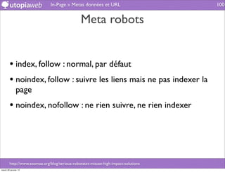 In-Page » Metas données et URL                       100


                                               Meta robots


        • index, follow : normal, par défaut
        • noindex, follow : suivre les liens mais ne pas indexer la
              page
        • noindex, nofollow : ne rien suivre, ne rien indexer




        http://www.seomoz.org/blog/serious-robotstxt-misuse-high-impact-solutions
mardi 29 janvier 13
 