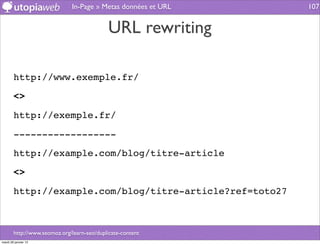 In-Page » Metas données et URL   107


                                             URL rewriting

        http://www.exemple.fr/

        <>

        http://exemple.fr/

        ------------------

        http://example.com/blog/titre-article

        <>

        http://example.com/blog/titre-article?ref=toto27



        http://www.seomoz.org/learn-seo/duplicate-content
mardi 29 janvier 13
 