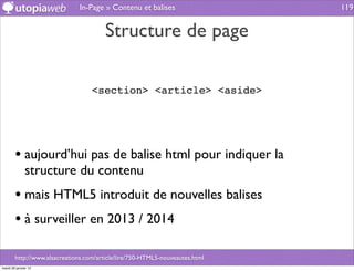 In-Page » Contenu et balises                    119


                                        Structure de page

                                   <section> <article> <aside>




        • aujourd’hui pas de balise html pour indiquer la
              structure du contenu
        • mais HTML5 introduit de nouvelles balises
        • à surveiller en 2013 / 2014

        http://www.alsacreations.com/article/lire/750-HTML5-nouveautes.html
mardi 29 janvier 13
 