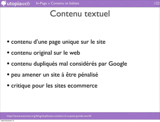 In-Page » Contenu et balises                   122


                                         Contenu textuel


        • contenu d’une page unique sur le site
        • contenu original sur le web
        • contenu dupliqués mal considérés par Google
        • peu amener un site à être pénalisé
        • critique pour les sites ecommerce


        http://www.seomoz.org/blog/duplicate-content-in-a-post-panda-world
mardi 29 janvier 13
 