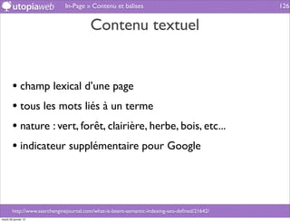 In-Page » Contenu et balises                                      126


                                         Contenu textuel


        • champ lexical d’une page
        • tous les mots liés à un terme
        • nature : vert, forêt, clairière, herbe, bois, etc...
        • indicateur supplémentaire pour Google



        http://www.searchenginejournal.com/what-is-latent-semantic-indexing-seo-deﬁned/21642/
mardi 29 janvier 13
 