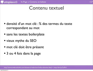 In-Page » Contenu et balises                                        127


                                           Contenu textuel

        • densité d’un mot clé : % des termes du texte
              correspondant au mot
        • sans les textes boilerplate
        • vieux mythe du SEO
        • mot clé doit être présent
        • 3 ou 4 fois dans la page

        http://www.webrankinfo.com/dossiers/redaction/indice-densite-ideal + http://bit.ly/j7q9tU
mardi 29 janvier 13
 