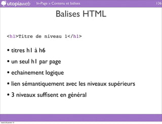 In-Page » Contenu et balises          136


                                  Balises HTML

        <h1>Titre de niveau 1</h1>


        • titres h1 à h6
        • un seul h1 par page
        • echainement logique
        • lien sémantiquement avec les niveaux supérieurs
        • 3 niveaux sufﬁsent en général


mardi 29 janvier 13
 