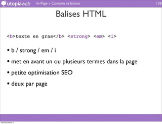 In-Page » Contenu et balises           138


                                  Balises HTML

        <b>texte en gras</b> <strong> <em> <i>


        • b / strong / em / i
        • met en avant un ou plusieurs termes dans la page
        • petite optimisation SEO
        • deux par page



mardi 29 janvier 13
 