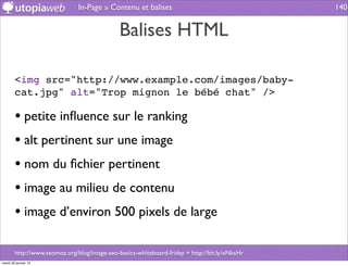 In-Page » Contenu et balises                                    140


                                              Balises HTML

        <img src="http://www.example.com/images/baby-
        cat.jpg" alt="Trop mignon le bébé chat" />

        • petite inﬂuence sur le ranking
        • alt pertinent sur une image
        • nom du ﬁchier pertinent
        • image au milieu de contenu
        • image d’environ 500 pixels de large

        http://www.seomoz.org/blog/image-seo-basics-whiteboard-friday + http://bit.ly/xNksHr
mardi 29 janvier 13
 