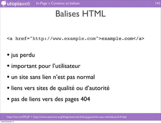 In-Page » Contenu et balises                                               141


                                              Balises HTML

        <a href="http://www.example.com">example.com</a>


        • jus perdu
        • important pour l’utilisateur
        • un site sans lien n’est pas normal
        • liens vers sites de qualité ou d’autorité
        • pas de liens vers des pages 404

        http://mz.cm/l97pP + http://www.seomoz.org/blog/external-linking-good-for-seo-whiteboard-friday
mardi 29 janvier 13
 