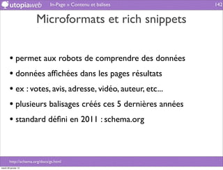 In-Page » Contenu et balises   142


                       Microformats et rich snippets


        • permet aux robots de comprendre des données
        • données afﬁchées dans les pages résultats
        • ex : votes, avis, adresse, vidéo, auteur, etc...
        • plusieurs balisages créés ces 5 dernières années
        • standard déﬁni en 2011 : schema.org


        http://schema.org/docs/gs.html
mardi 29 janvier 13
 