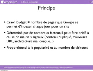In-Site » Indexation                                                     160


                                                      Principe

        • Crawl Budget = nombre de pages que Google se
              permet d’indexer chaque jour pour un site
        • Déterminé par de nombreux facteur, il peut être bridé à
              cause de mauvais signaux (contenu dupliqué, mauvaises
              URL, architecture mal conçue...)
        • Proportionnel à la popularité et au nombre de visiteurs



        http://www.seomoz.org/blog/an-illustrated-guide-to-matt-cutts-comments-on-crawling-indexation
mardi 29 janvier 13
 