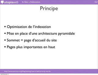 In-Site » Indexation                    161


                                                     Principe


        • Optimisation de l’indexation
        • Mise en place d’une architecture pyramidale
        • Sommet = page d’accueil du site
        • Pages plus importantes en haut



        http://www.seomoz.org/blog/testing-how-crawl-priority-works
mardi 29 janvier 13
 