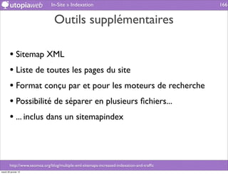 In-Site » Indexation                                        166


                                Outils supplémentaires

        • Sitemap XML
        • Liste de toutes les pages du site
        • Format conçu par et pour les moteurs de recherche
        • Possibilité de séparer en plusieurs ﬁchiers...
        • ... inclus dans un sitemapindex



        http://www.seomoz.org/blog/multiple-xml-sitemaps-increased-indexation-and-trafﬁc
mardi 29 janvier 13
 