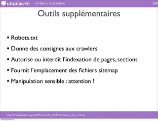 In-Site » Indexation                       168


                                Outils supplémentaires

        • Robots.txt
        • Donne des consignes aux crawlers
        • Autorise ou interdit l’indexation de pages, sections
        • Fournit l’emplacement des ﬁchiers sitemap
        • Manipulation sensible : attention !



        http://fr.wikipedia.org/wiki/Protocole_d%27exclusion_des_robots
mardi 29 janvier 13
 