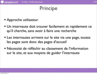 In-Site » Arborescence                        173


                                          Principe

        • Approche utilisateur
        • Un internaute doit trouver facilement et rapidement ce
              qu’il cherche, sans avoir à faire une recherche
        • Les internautes arrivent sur le site via une page, toutes
              les pages sont donc des pages d’accueil
        • Nécessité de réﬂéchir au classement de l’information
              sur le site, et aux moyens de guider l’internaute




mardi 29 janvier 13
 