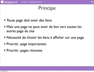 In-Site » Linking interne                  183


                                           Principe

        • Toute page doit avoir des liens
        • Mais une page ne peut avoir de lien vers toutes les
              autres page du site
        • Nécessité de choisir les liens à afﬁcher sur une page
        • Priorité : page importantes
        • Priorité : pages récentes



mardi 29 janvier 13
 