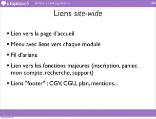 In-Site » Linking interne                   184


                                    Liens site-wide

        • Lien vers la page d’accueil
        • Menu avec liens vers chaque module
        • Fil d’ariane
        • Lien vers les fonctions majeures (inscription, panier,
              mon compte, recherche, support)
        • Liens "footer" : CGV, CGU, plan, mentions...



mardi 29 janvier 13
 
