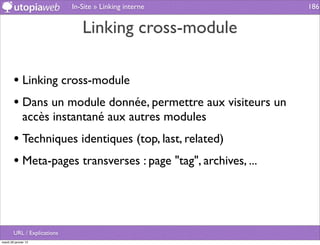 In-Site » Linking interne         186


                                Linking cross-module

        • Linking cross-module
        • Dans un module donnée, permettre aux visiteurs un
              accès instantané aux autres modules
        • Techniques identiques (top, last, related)
        • Meta-pages transverses : page "tag", archives, ...



        URL / Explications
mardi 29 janvier 13
 