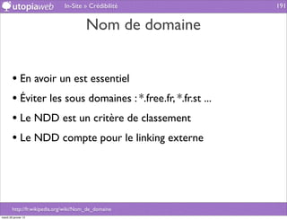 In-Site » Crédibilité           191


                                        Nom de domaine


        • En avoir un est essentiel
        • Éviter les sous domaines : *.free.fr, *.fr.st ...
        • Le NDD est un critère de classement
        • Le NDD compte pour le linking externe



        http://fr.wikipedia.org/wiki/Nom_de_domaine
mardi 29 janvier 13
 
