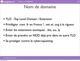 In-Site » Crédibilité                   195


                                        Nom de domaine

        • TLD : Top Level Domain / Extension
        • Privilégier .com .fr en France ! . net et .org à la rigueur
        • Éviter les extensions exotiques : .biz, .eu, .ly
        • Éviter de prendre un NDD déjà pris dans un autre TLD
        • Se protéger contre le cyber-squatting



        http://ajaxwhois.com/
mardi 29 janvier 13
 