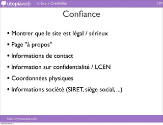 In-Site » Crédibilité         197


                                                Conﬁance

        • Montrer que le site est légal / sérieux
        • Page "à propos"
        • Informations de contact
        • Information sur conﬁdentialité / LCEN
        • Coordonnées physiques
        • Informations société (SIRET, siège social, ...)


        http://www.societe.com/
mardi 29 janvier 13
 