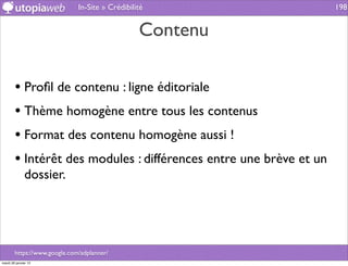 In-Site » Crédibilité                 198


                                                 Contenu

        • Proﬁl de contenu : ligne éditoriale
        • Thème homogène entre tous les contenus
        • Format des contenu homogène aussi !
        • Intérêt des modules : différences entre une brève et un
              dossier.




        https://www.google.com/adplanner/
mardi 29 janvier 13
 