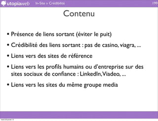 In-Site » Crédibilité                          199


                                           Contenu

        • Présence de liens sortant (éviter le puit)
        • Crédibilité des liens sortant : pas de casino, viagra, ...
        • Liens vers des sites de référence
        • Liens vers les proﬁls humains ou d’entreprise sur des
              sites sociaux de conﬁance : LinkedIn,Viadeo, ...
        • Liens vers les sites du même groupe media



mardi 29 janvier 13
 