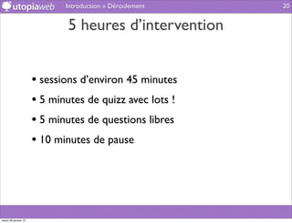 Introduction » Déroulement   20


                              5 heures d’intervention


                      • sessions d’environ 45 minutes
                      • 5 minutes de quizz avec lots !
                      • 5 minutes de questions libres
                      • 10 minutes de pause




mardi 29 janvier 13
 