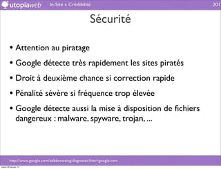 In-Site » Crédibilité                     201


                                                     Sécurité

        • Attention au piratage
        • Google détecte très rapidement les sites piratés
        • Droit à deuxième chance si correction rapide
        • Pénalité sévère si fréquence trop élevée
        • Google détecte aussi la mise à disposition de ﬁchiers
              dangereux : malware, spyware, trojan, ...



        http://www.google.com/safebrowsing/diagnostic?site=google.com
mardi 29 janvier 13
 