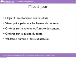 In-Site » Google Panda                                             205


                                                  Mise à jour

        • Objectif : amélioration des résultats
        • Visant principalement les fermes de contenu
        • Critères sur le volume et l’unicité du contenu
        • Critères sur la qualité du texte
        • Validation humaine : tests utilisateurs



        http://googlefrance.blogspot.com/2011/08/lla-mise-jour-panda-pour-une-meilleure_12.html
mardi 29 janvier 13
 