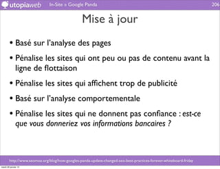 In-Site » Google Panda                                                               206


                                                 Mise à jour
        • Basé sur l’analyse des pages
        • Pénalise les sites qui ont peu ou pas de contenu avant la
              ligne de ﬂottaison
        • Pénalise les sites qui afﬁchent trop de publicité
        • Basé sur l’analyse comportementale
        • Pénalise les sites qui ne donnent pas conﬁance : est-ce
              que vous donneriez vos informations bancaires ?



        http://www.seomoz.org/blog/how-googles-panda-update-changed-seo-best-practices-forever-whiteboard-friday
mardi 29 janvier 13
 